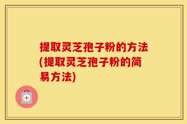 提取灵芝孢子粉的方法(提取灵芝孢子粉的简易方法)