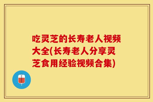 吃灵芝的长寿老人视频大全(长寿老人分享灵芝食用经验视频合集) 吃灵芝的长寿老人视频大全(长寿老人分享灵芝食用经验视频合集)