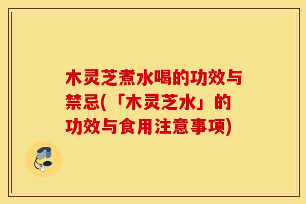 木灵芝煮水喝的功效与禁忌(「木灵芝水」的功效与食用注意事项)