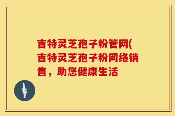 吉特灵芝孢子粉管网(吉特灵芝孢子粉网络销售，助您健康生活