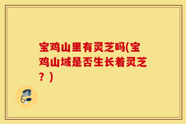 宝鸡山里有灵芝吗(宝鸡山域是否生长着灵芝？)