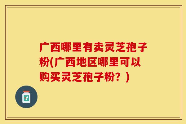 广西哪里有卖灵芝孢子粉(广西地区哪里可以购买灵芝孢子粉？)