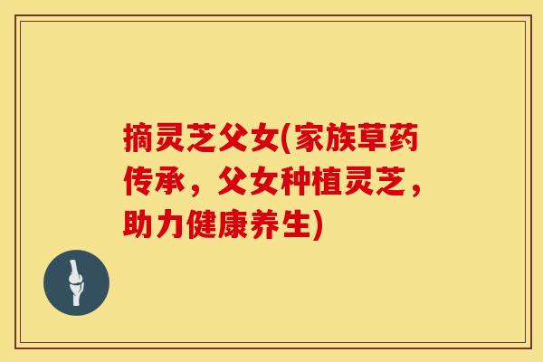 摘灵芝父女(家族草药传承，父女种植灵芝，助力健康养生)
