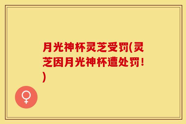 月光神杯灵芝受罚(灵芝因月光神杯遭处罚!) 月光神杯灵芝受罚(灵芝因月光神杯遭处罚!)