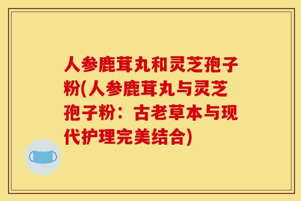 人参鹿茸丸和灵芝孢子粉(人参鹿茸丸与灵芝孢子粉：古老草本与现代护理完美结合)