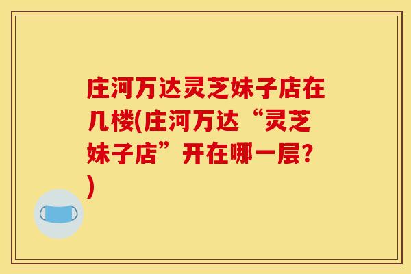 庄河万达灵芝妹子店在几楼(庄河万达“灵芝妹子店”开在哪一层？)