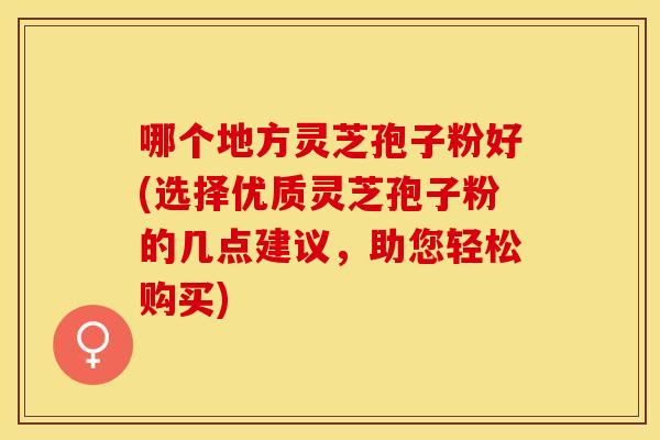 哪个地方灵芝孢子粉好(选择优质灵芝孢子粉的几点建议，助您轻松购买)