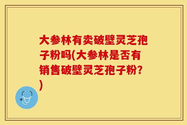 大参林有卖破壁灵芝孢子粉吗(大参林是否有销售破壁灵芝孢子粉？)