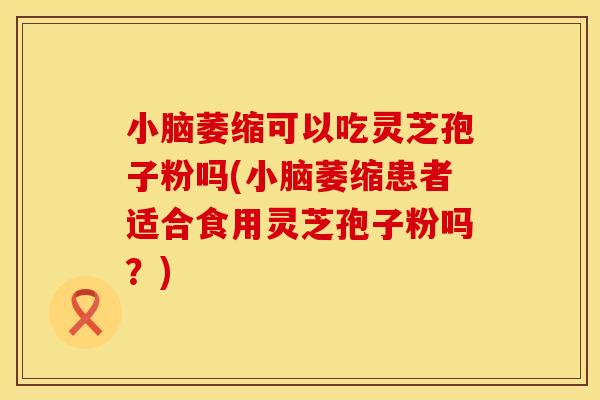小脑萎缩可以吃灵芝孢子粉吗(小脑萎缩患者适合食用灵芝孢子粉吗？)