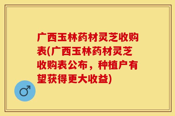 广西玉林药材灵芝收购表(广西玉林药材灵芝收购表公布,种植户有望获得更大收益) 广西玉林药材灵芝收购表(广西玉林药材灵芝收购表公布,种植户有望获得更大收益)