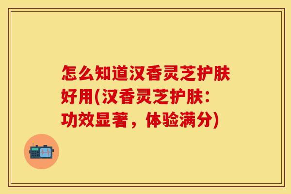 怎么知道汉香灵芝护肤好用(汉香灵芝护肤：功效显著，体验满分)