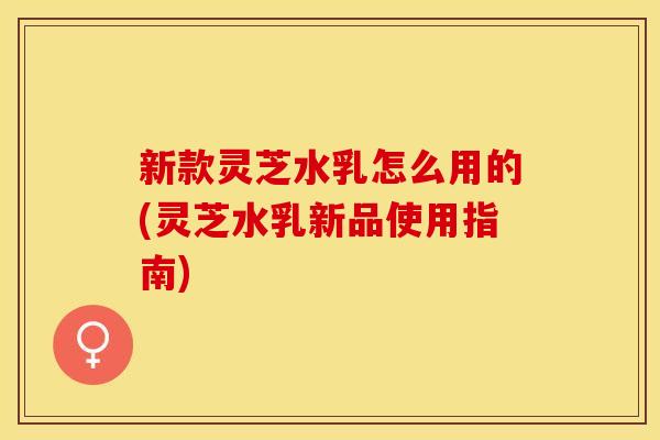 新款灵芝水乳怎么用的(灵芝水乳新品使用指南)