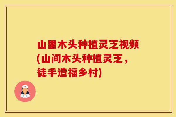 山里木头种植灵芝视频(山间木头种植灵芝，徒手造福乡村)