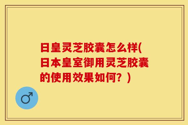 日皇灵芝胶囊怎么样(日本皇室御用灵芝胶囊的使用效果如何？)