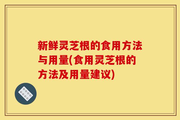 新鲜灵芝根的食用方法与用量(食用灵芝根的方法及用量建议)