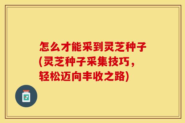 怎么才能采到灵芝种子(灵芝种子采集技巧,轻松迈向丰收之路) 怎么才能采到灵芝种子(灵芝种子采集技巧,轻松迈向丰收之路)
