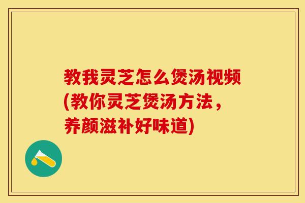 教我灵芝怎么煲汤视频(教你灵芝煲汤方法，养颜滋补好味道)