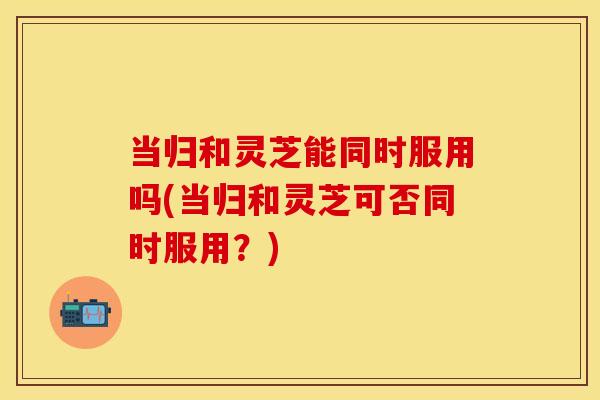 当归和灵芝能同时服用吗(当归和灵芝可否同时服用？)