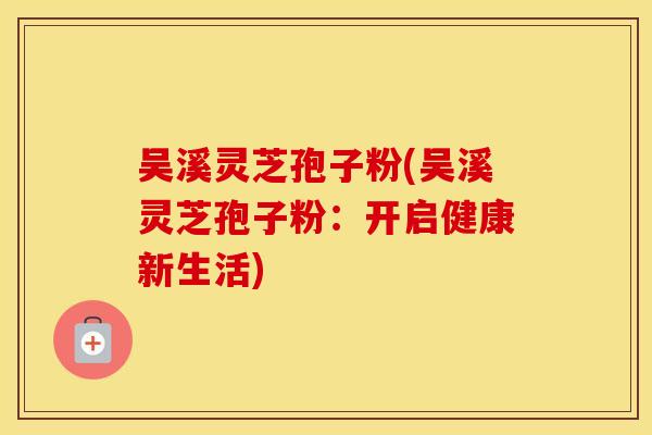 吴溪灵芝孢子粉(吴溪灵芝孢子粉：开启健康新生活)