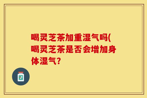 喝灵芝茶加重湿气吗(喝灵芝茶是否会增加身体湿气？