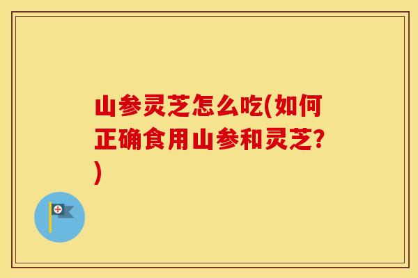 山参灵芝怎么吃(如何正确食用山参和灵芝？)
