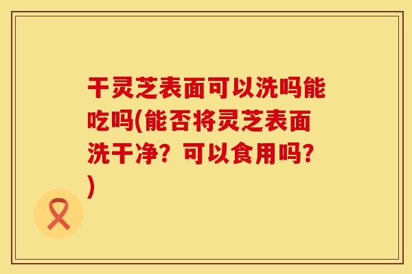 干灵芝表面可以洗吗能吃吗(能否将灵芝表面洗干净？可以食用吗？)