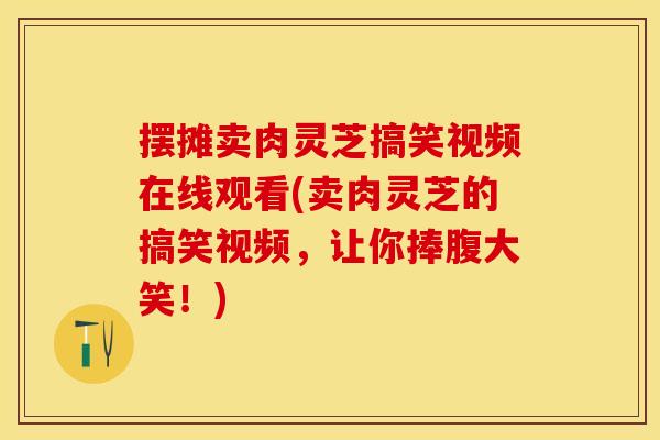 摆摊卖肉灵芝搞笑视频在线观看(卖肉灵芝的搞笑视频,让你捧腹大笑!) 摆摊卖肉灵芝搞笑视频在线观看(卖肉灵芝的搞笑视频,让你捧腹大笑!)