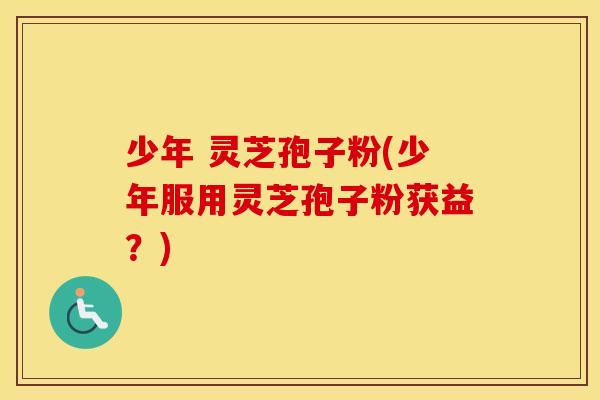 少年 灵芝孢子粉(少年服用灵芝孢子粉获益？)