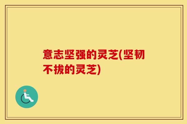 意志坚强的灵芝(坚韧不拔的灵芝)
