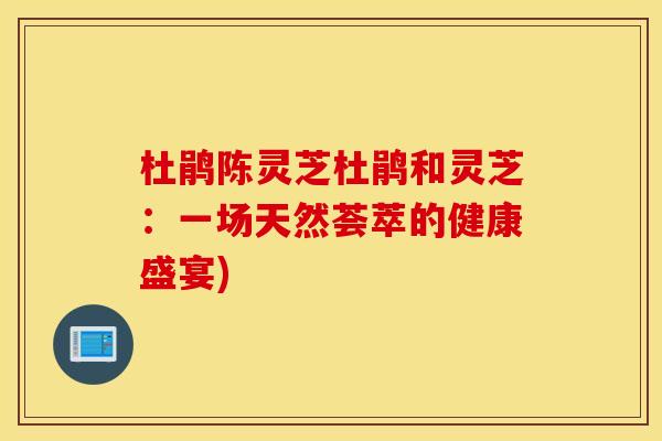 杜鹃陈灵芝杜鹃和灵芝:一场天然荟萃的健康盛宴) 杜鹃陈灵芝杜鹃和灵芝:一场天然荟萃的健康盛宴)