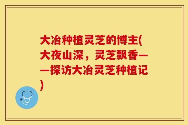 大冶种植灵芝的博主(大夜山深，灵芝飘香——探访大冶灵芝种植记)