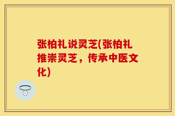 张柏礼说灵芝(张柏礼推崇灵芝，传承中医文化)