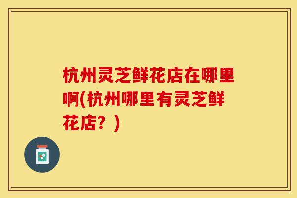杭州灵芝鲜花店在哪里啊(杭州哪里有灵芝鲜花店？)