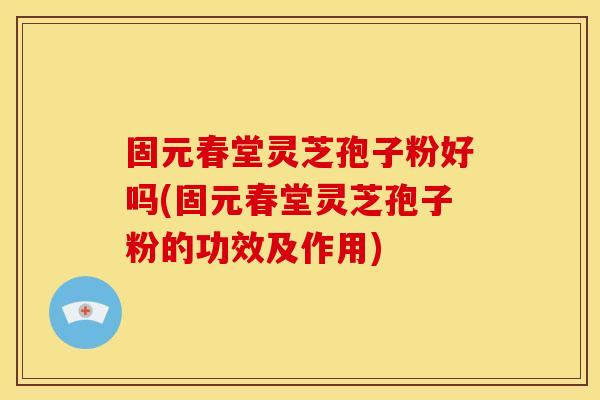 固元春堂灵芝孢子粉好吗(固元春堂灵芝孢子粉的功效及作用)