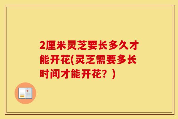 2厘米灵芝要长多久才能开花(灵芝需要多长时间才能开花？)