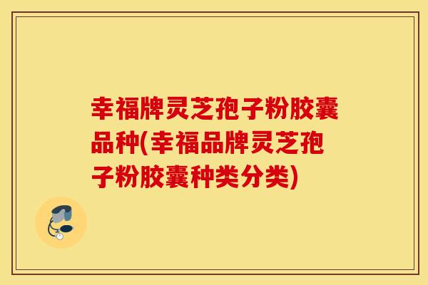 幸福牌灵芝孢子粉胶囊品种(幸福品牌灵芝孢子粉胶囊种类分类)
