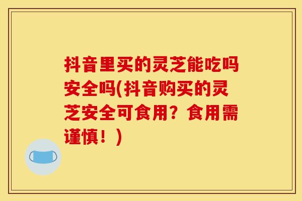 抖音里买的灵芝能吃吗安全吗(抖音购买的灵芝安全可食用？食用需谨慎！)