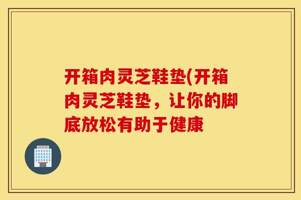 开箱肉灵芝鞋垫(开箱肉灵芝鞋垫，让你的脚底放松有助于健康
