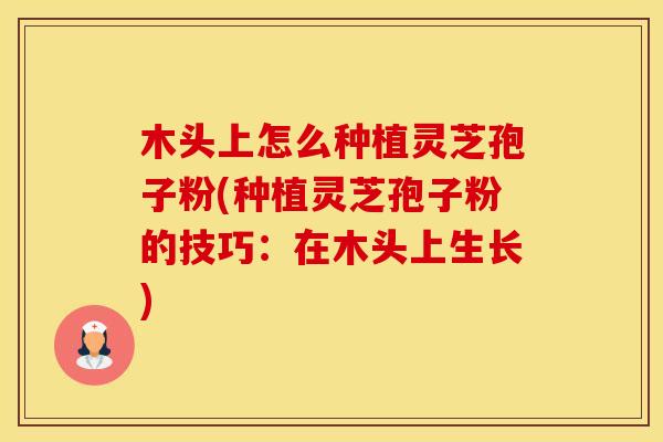 木头上怎么种植灵芝孢子粉(种植灵芝孢子粉的技巧:在木头上生长) 木头上怎么种植灵芝孢子粉(种植灵芝孢子粉的技巧:在木头上生长)