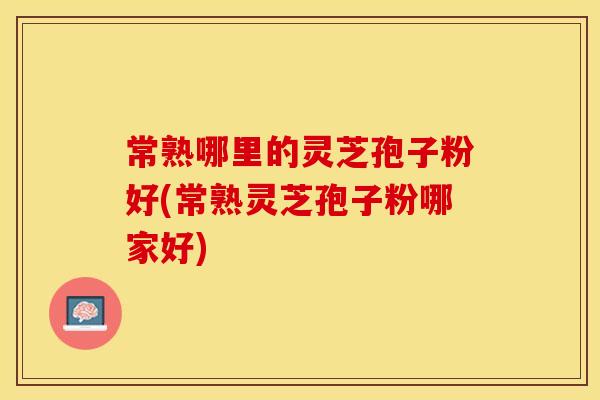 常熟哪里的灵芝孢子粉好(常熟灵芝孢子粉哪家好)