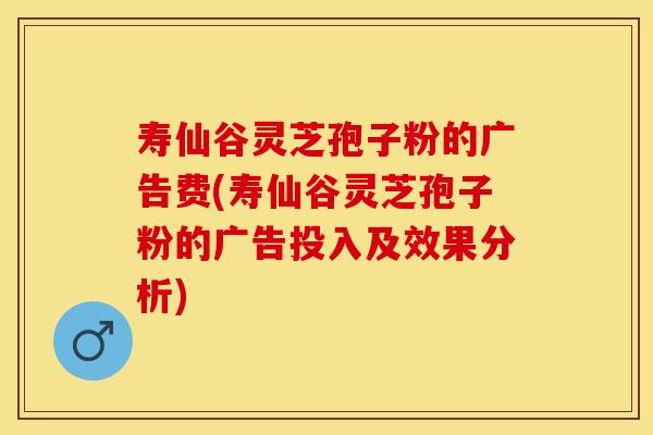 寿仙谷灵芝孢子粉的广告费(寿仙谷灵芝孢子粉的广告投入及效果分析)