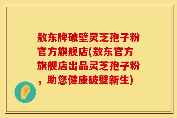 敖东牌破壁灵芝孢子粉官方旗舰店(敖东官方旗舰店出品灵芝孢子粉，助您健康破壁新生)