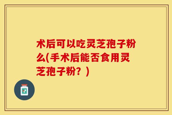 术后可以吃灵芝孢子粉么(手术后能否食用灵芝孢子粉？)