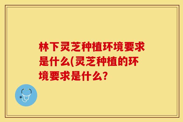 林下灵芝种植环境要求是什么(灵芝种植的环境要求是什么？