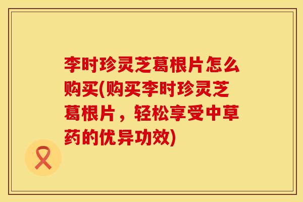 李时珍灵芝葛根片怎么购买(购买李时珍灵芝葛根片，轻松享受中草药的优异功效)