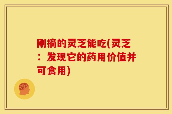 刚摘的灵芝能吃(灵芝：发现它的药用价值并可食用)
