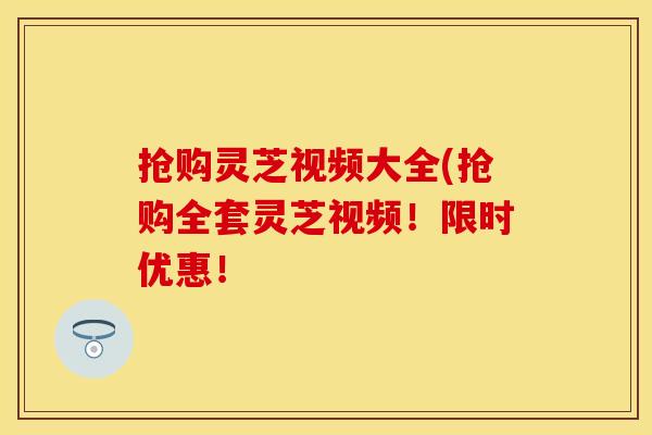 抢购灵芝视频大全(抢购全套灵芝视频！限时优惠！