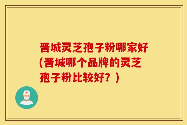 晋城灵芝孢子粉哪家好(晋城哪个品牌的灵芝孢子粉比较好？)