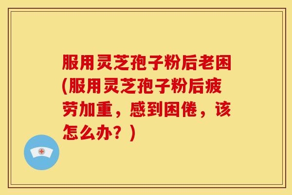 服用灵芝孢子粉后老困(服用灵芝孢子粉后疲劳加重，感到困倦，该怎么办？)