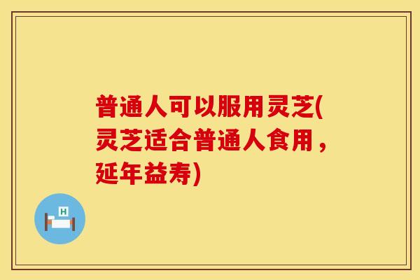 普通人可以服用灵芝(灵芝适合普通人食用，延年益寿)